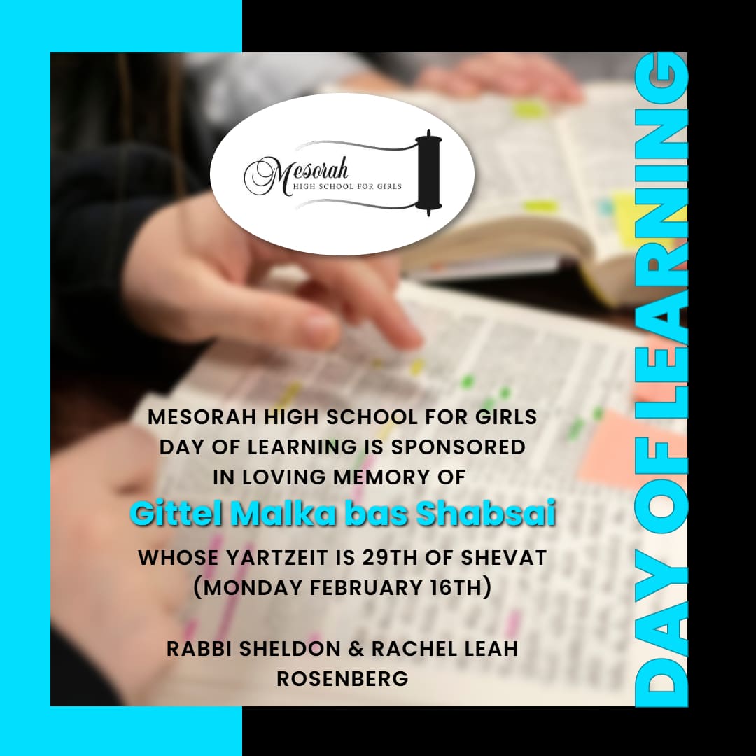 Mesorah High School for Girls Day of Learning Is Sponsored in Loving Memory of Gittel Malka bas Shabsai, whose Yahrtzeit is 29th of Shevat (Monday, February 16th).
