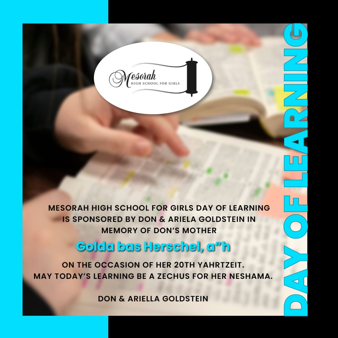 Mesorah High School for Girls Day of Learning is sponsored by Don & Ariela Goldstein in memory of Don’s mother, Golda bas Herschel, a”h, on the occasion of her 20th Yahrtzeit.